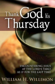 Title: Thank God It's Thursday: Encountering Jesus at the Lord's Table as If for the Last Time, Author: William H. Willimon