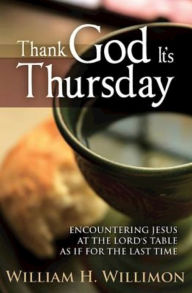 Title: Thank God Its Thursday: Encountering Jesus at the Lord's Table As If for the Last Time, Author: William H. Willimon