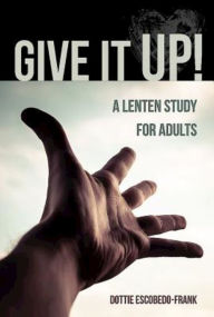 Title: Give It Up!: A Lenten Study for Adults, Author: Dottie Escobedo-Frank