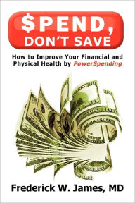 Title: Spend, Don't Save: How to Improve Your Financial and Physical Health by Powerspending, Author: Frederick W James MD