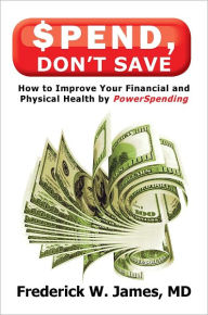 Title: Spend, Don't Save: How to Improve Your Financial and Physical Health by PowerSpending, Author: Frederick W. James