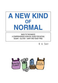 Title: A New Kind of Normal: Back to the Basics a Comprehensive Survival Guide for Eating Sugar -- Gluten -- Dairy and Yeast Free, Author: B. A. Smit