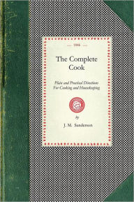 Title: Complete Cook: Plain and Practical Directions For Cooking and Housekeeping; With Upwards of Seven Hundred Receipts: Consisting of Directions For the Choice of Meat and Poultry; Preparations For Cooking, Making Of Broths and Soups; Boiling, Roasting, Bakin, Author: J. M. Sanderson