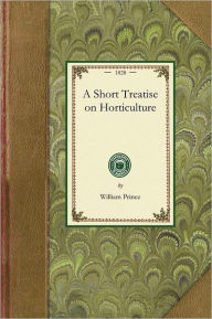 Title: Short Treatise on Horticulture: Embracing Descriptions of a Great Variety of Fruit and Ornamental Trees and Shrubs, Grape Vines, Bulbous Flowers, Greenhouse Trees and Plants, &c. Nearly All of Which Are at Present Comprised in the Collection of the Linnae, Author: William Prince