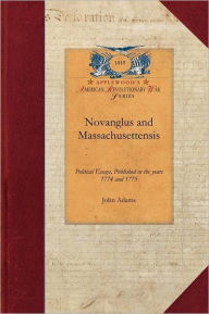 Title: Novanglus and Massachusettensis: Or, Political Essays, Published in the Years 1774 and 1775, on the Principal Points of Controversy, Between Great Bri, Author: John Adams