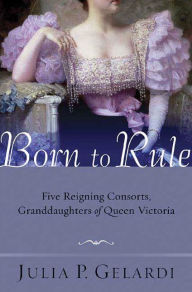 Title: Born to Rule: Five Reigning Consorts, Granddaughters of Queen Victoria, Author: Julia P. Gelardi