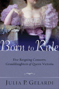 Title: Born to Rule: Five Reigning Consorts, Granddaughters of Queen Victoria, Author: Julia P. Gelardi