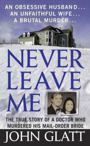 Title: Never Leave Me: The True Story of a Doctor Who Murdered His Mail-Order Bride, Author: John Glatt