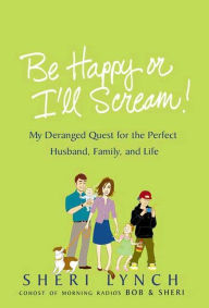 Title: Be Happy or I'll Scream!: My Deranged Quest for the Perfect Husband, Family, and Life, Author: Sheri Lynch