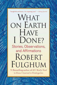 Title: What On Earth Have I Done?: Stories, Observations, and Affirmations, Author: Robert Fulghum