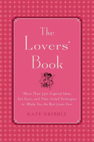 Title: The Lovers' Book: More than 350 Inspired Ideas, Fun Facts and Time-tested Techniques to Make You the Best Lover Ever, Author: Kate Gribble