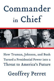 Title: Commander in Chief: How Truman, Johnson, and Bush Turned a Presidential Power into a Threat to America's Future, Author: Geoffrey Perret