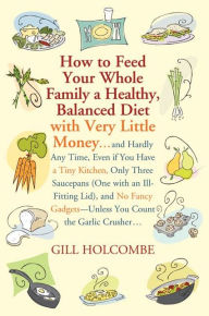 Title: How to Feed Your Whole Family a Healthy, Balanced Diet: with Very Little Money and Hardly Any Time, Even if You Have a Tiny Kitchen, Only Three Saucepans (One with an Ill-Fitting Lid), and No Fancy Gadgets---Unless You Count the Garlic Crusher, Author: Gill Holcombe