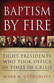 Title: Baptism by Fire: Eight Presidents Who Took Office in Times of Crisis, Author: Mark K. Updegrove