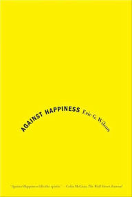 Title: Against Happiness: In Praise of Melancholy, Author: Eric G. Wilson