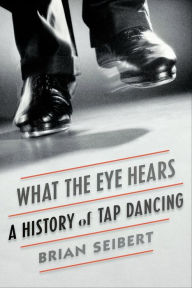 Title: What the Eye Hears: A History of Tap Dancing, Author: Brian Seibert