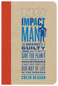 Title: No Impact Man: The Adventures of a Guilty Liberal Who Attempts to Save the Planet, and the Discoveries He Makes About Himself and Our Way of Life in the Process, Author: Colin Beavan