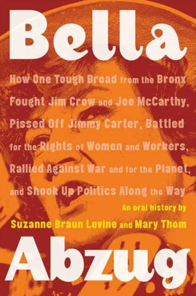 Bella Abzug: How One Tough Broad from the Bronx Fought Jim Crow and Joe McCarthy, Pissed Off Jimmy Carter, Battled for the Rights of Women and Workers, Rallied Against War and for the Planet, and Shook Up Politics Along the Way