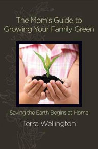 Title: The Mom's Guide to Growing Your Family Green: Saving the Earth Begins at Home, Author: Terra Wellington