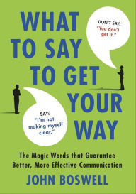 Title: What to Say to Get Your Way: The Magic Words that Guarantee Better, More Effective Communication, Author: John Boswell