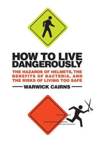 Title: How to Live Dangerously: The Hazards of Helmets, the Benefits of Bacteria, and the Risks of Living Too Safe, Author: Warwick Cairns
