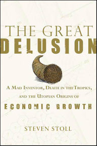Title: The Great Delusion: A Mad Inventor, Death in the Tropics, and the Utopian Origins of Economic Growth, Author: Steven Stoll