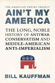 Title: Ain't My America: The Long, Noble History of Antiwar Conservatism and Middle-American Anti-Imperialism, Author: Bill Kauffman