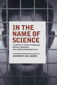 Title: In the Name of Science: A History of Secret Programs, Medical Research, and Human Experimentation, Author: Andrew Goliszek