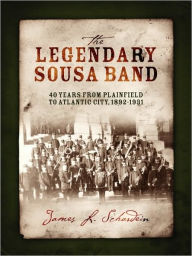 Title: The Legendary Sousa Band: 40 Years from Plainfield to Atlantic City, 1892-1931, Author: James L Schardein