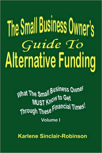 The Small Business Owner's Guide to Alternative Funding: What the Small Business Owner Must Know to Get Through These Financial Times! Volume 1