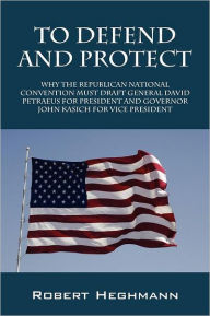 Title: To Defend and Protect: Why the Republican National Convention Must Draft General David Petraeus for President and Governer John Kasich for VI, Author: Robert Heghmann