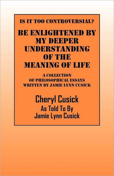 Is It Too Controversial? Be Enlightened by My Deeper Understanding of The Meaning of Life: A Collection of Philosophical Essays Written by Jamie Lynn Cusick