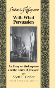 Title: With What Persuasion: An Essay on Shakespeare and the Ethics of Rhetoric, Author: Scott F. Crider