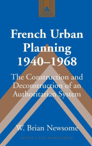 Title: French Urban Planning, 1940-1968: The Construction and Deconstruction of an Authoritarian System, Author: W. Brian Newsome