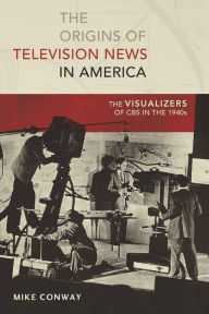 Title: The Origins of Television News in America: The Visualizers of CBS in the 1940s, Author: Mike Conway