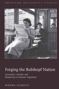 Title: Forging the Bubikopf Nation: Journalism, Gender and Modernity in Interwar Yugoslavia, Author: Marina Vujnovic