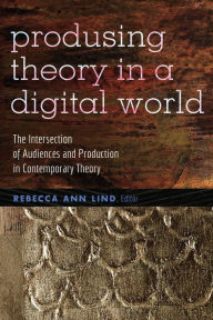 Title: Producing Theory in a Digital World: The Intersection of Audiences and Production in Contemporary Theory, Author: Rebecca Ann Lind
