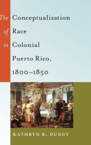 Title: The Conceptualization of Race in Colonial Puerto Rico, 1800-1850, Author: Kathryn R Dungy