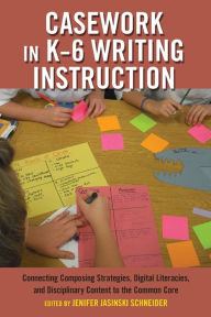 Title: Casework in K-6 Writing Instruction: Connecting Composing Strategies, Digital Literacies, and Disciplinary Content to the Common Core, Author: Jenifer Jasinski Schneider