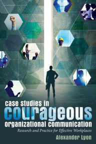 Title: Case Studies in Courageous Organizational Communication: Research and Practice for Effective Workplaces, Author: Alexander Lyon