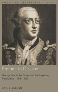 Title: Prelude to Disaster: George III and the Origins of the American Revolution, 1751-1763, Author: John L. Bullion