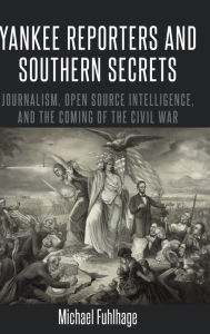 Title: Yankee Reporters and Southern Secrets: Journalism, Open Source Intelligence, and the Coming of the Civil War, Author: Michael Fuhlhage