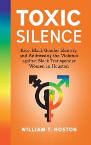 Title: Toxic Silence: Race, Black Gender Identity, and Addressing the Violence against Black Transgender Women in Houston, Author: William T. Hoston