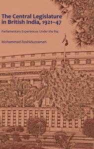 Title: The Central Legislature in British India, 1921-47: Parliamentary Experiences Under the Raj, Author: Mohammad Rashiduzzaman