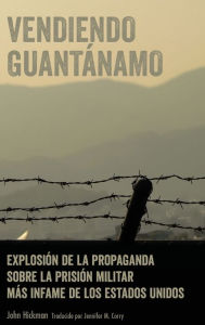 Title: Vendiendo Guantánamo: Explosión de la propaganda sobre la prisión militar más infame de los Estados Unidos, Author: John Hickman