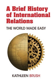 Title: A Brief History of International Relations: The World Made Easy, Author: Kathleen Brush