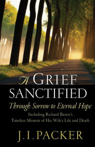 Title: A Grief Sanctified (Including Richard Baxter's Timeless Memoir of His Wife's Life and Death): Through Sorrow to Eternal Hope, Author: J. I. Packer