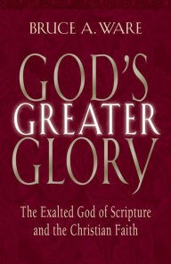Title: God's Greater Glory: The Exalted God of Scripture and the Christian Faith, Author: Bruce A. Ware