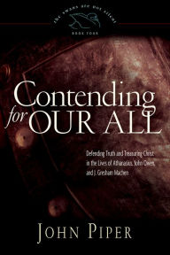 Title: Contending for Our All: Defending Truth and Treasuring Christ in the Lives of Athanasius, John Owen, and J. Gresham Machen, Author: John Piper