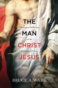 Title: The Man Christ Jesus: Theological Reflections on the Humanity of Christ, Author: Bruce A. Ware